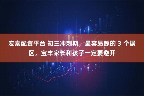 宏泰配资平台 初三冲刺期，最容易踩的 3 个误区，宝丰家长和孩子一定要避开