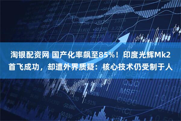 淘银配资网 国产化率飙至85%！印度光辉Mk2首飞成功，却遭外界质疑：核心技术仍受制于人